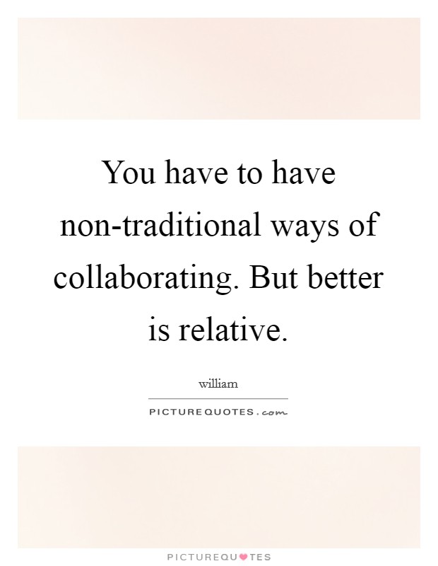 You have to have non-traditional ways of collaborating. But better is relative. Picture Quote #1
