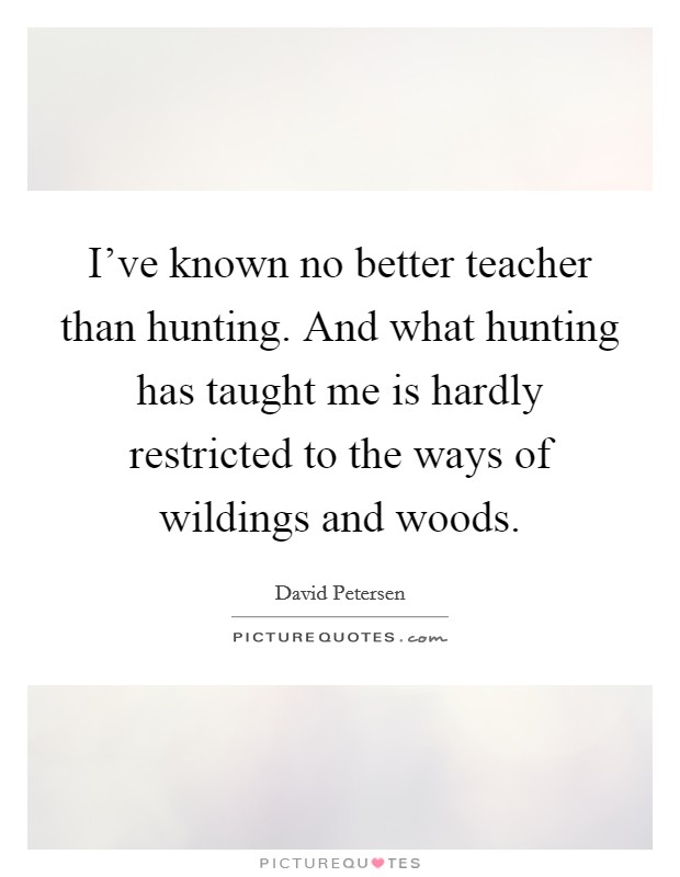I've known no better teacher than hunting. And what hunting has taught me is hardly restricted to the ways of wildings and woods. Picture Quote #1