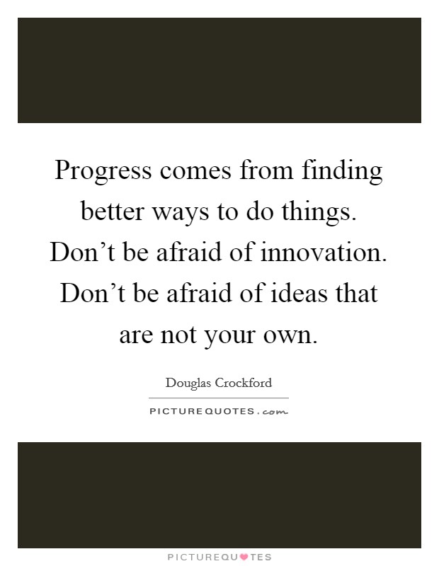 Progress comes from finding better ways to do things. Don't be afraid of innovation. Don't be afraid of ideas that are not your own. Picture Quote #1