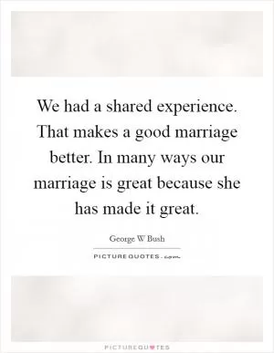 We had a shared experience. That makes a good marriage better. In many ways our marriage is great because she has made it great Picture Quote #1