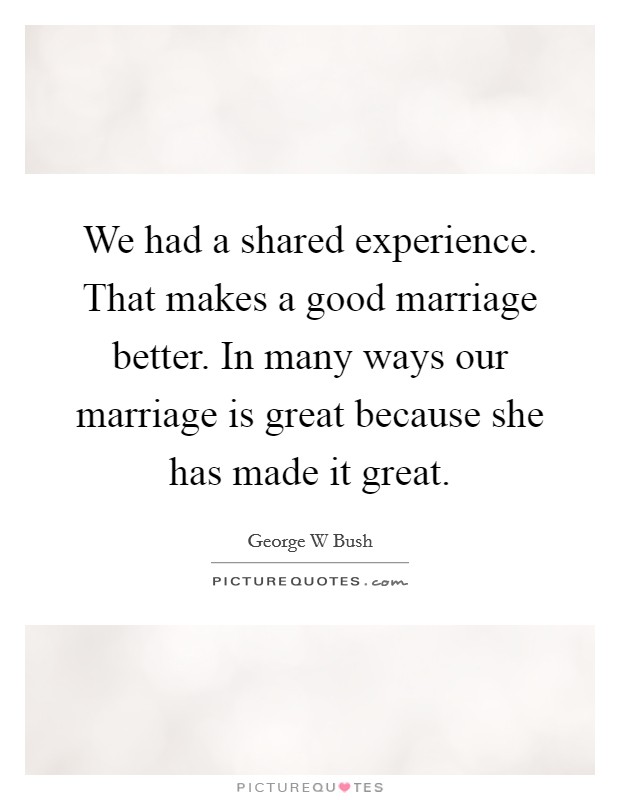 We had a shared experience. That makes a good marriage better. In many ways our marriage is great because she has made it great. Picture Quote #1
