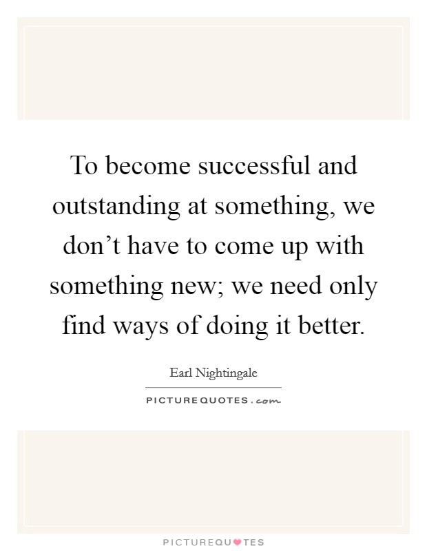 To become successful and outstanding at something, we don't have to come up with something new; we need only find ways of doing it better. Picture Quote #1