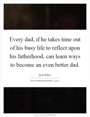 Every dad, if he takes time out of his busy life to reflect upon his fatherhood, can learn ways to become an even better dad Picture Quote #1