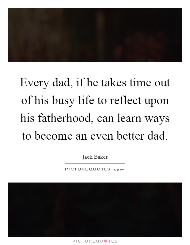 Every dad, if he takes time out of his busy life to reflect upon his fatherhood, can learn ways to become an even better dad. Picture Quote #1