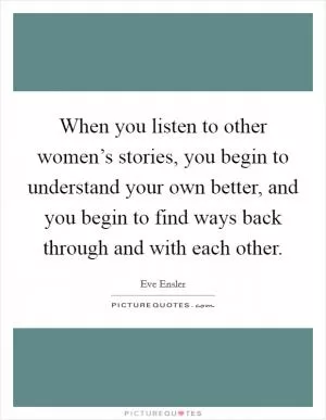 When you listen to other women’s stories, you begin to understand your own better, and you begin to find ways back through and with each other Picture Quote #1