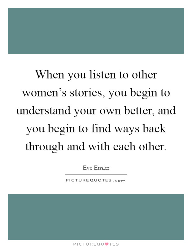 When you listen to other women's stories, you begin to understand your own better, and you begin to find ways back through and with each other. Picture Quote #1