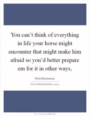 You can’t think of everything in life your horse might encounter that might make him afraid so you’d better prepare em for it in other ways, Picture Quote #1
