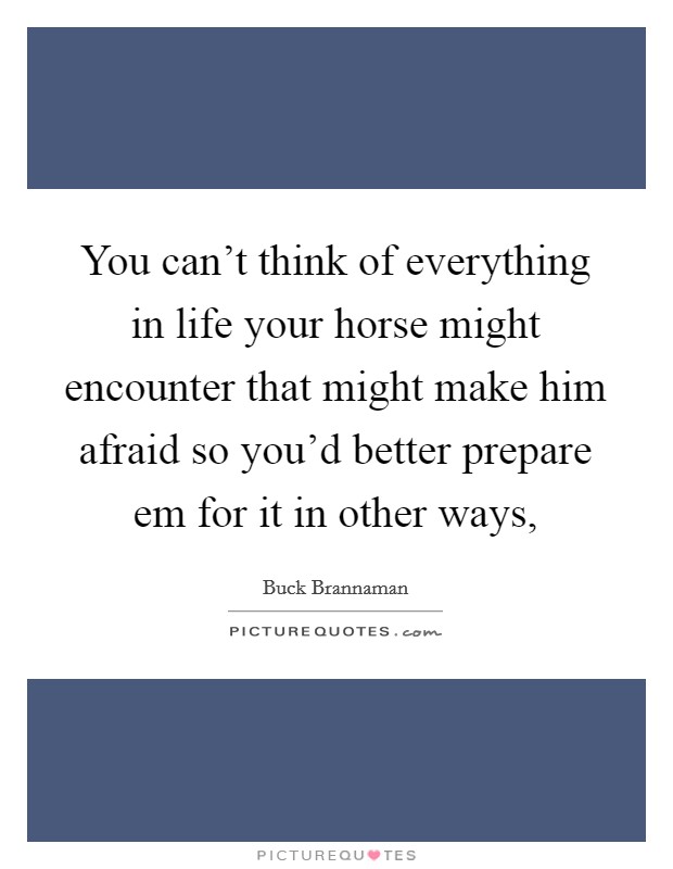 You can't think of everything in life your horse might encounter that might make him afraid so you'd better prepare em for it in other ways, Picture Quote #1