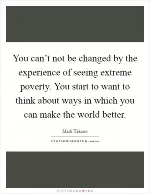 You can’t not be changed by the experience of seeing extreme poverty. You start to want to think about ways in which you can make the world better Picture Quote #1