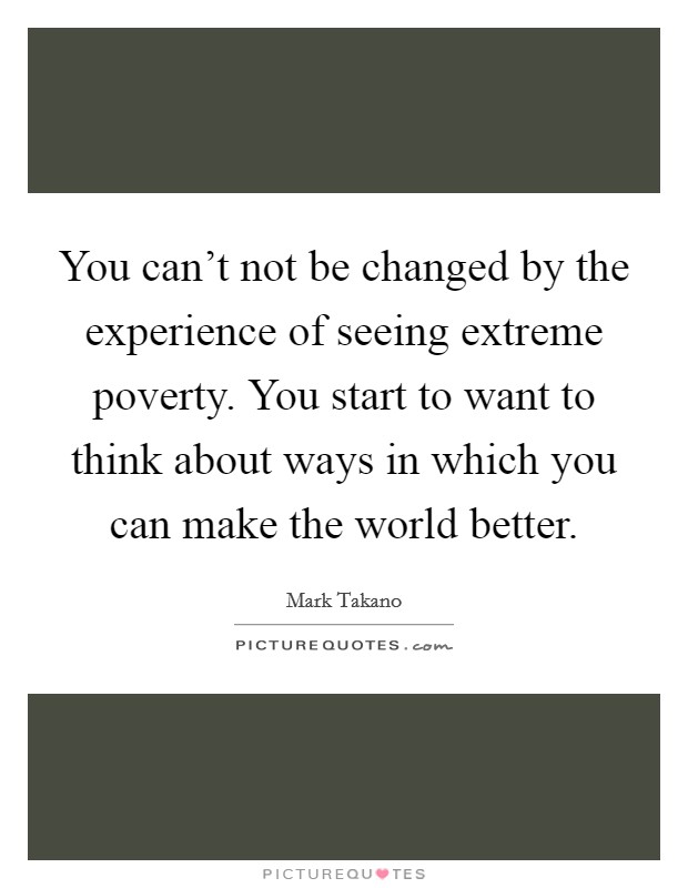 You can't not be changed by the experience of seeing extreme poverty. You start to want to think about ways in which you can make the world better. Picture Quote #1