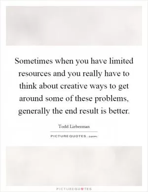 Sometimes when you have limited resources and you really have to think about creative ways to get around some of these problems, generally the end result is better Picture Quote #1