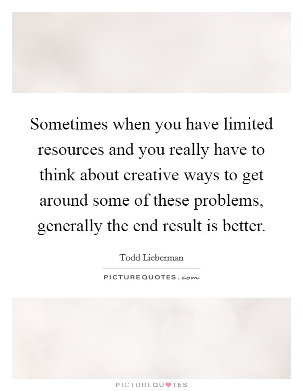 Sometimes when you have limited resources and you really have to think about creative ways to get around some of these problems, generally the end result is better. Picture Quote #1