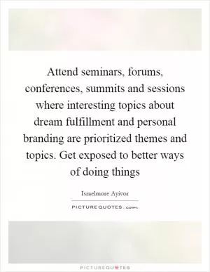 Attend seminars, forums, conferences, summits and sessions where interesting topics about dream fulfillment and personal branding are prioritized themes and topics. Get exposed to better ways of doing things Picture Quote #1