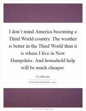 I don’t mind America becoming a Third World country. The weather is better in the Third World than it is where I live in New Hampshire. And household help will be much cheaper Picture Quote #1