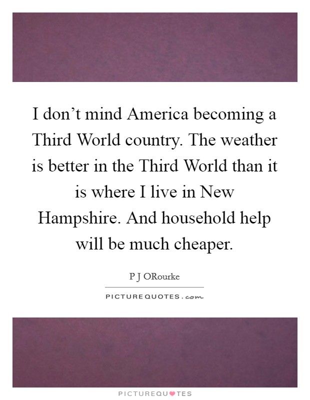 I don't mind America becoming a Third World country. The weather is better in the Third World than it is where I live in New Hampshire. And household help will be much cheaper. Picture Quote #1