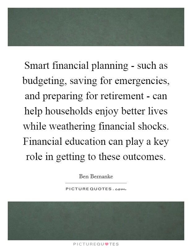 Smart financial planning - such as budgeting, saving for emergencies, and preparing for retirement - can help households enjoy better lives while weathering financial shocks. Financial education can play a key role in getting to these outcomes. Picture Quote #1