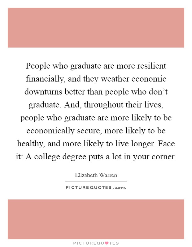 People who graduate are more resilient financially, and they weather economic downturns better than people who don't graduate. And, throughout their lives, people who graduate are more likely to be economically secure, more likely to be healthy, and more likely to live longer. Face it: A college degree puts a lot in your corner. Picture Quote #1