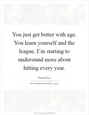 You just get better with age. You learn yourself and the league. I’m starting to understand more about hitting every year Picture Quote #1