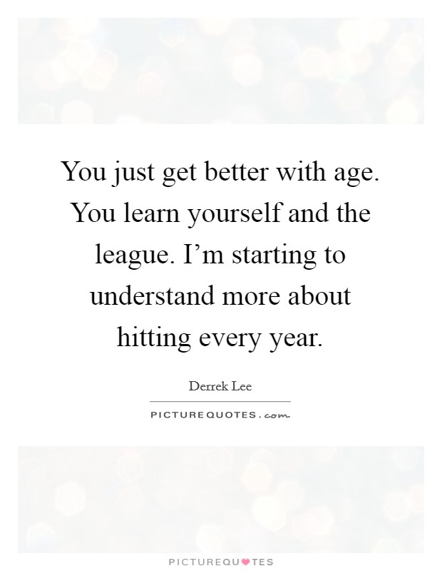You just get better with age. You learn yourself and the league. I'm starting to understand more about hitting every year. Picture Quote #1