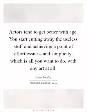 Actors tend to get better with age. You start cutting away the useless stuff and achieving a point of effortlessness and simplicity, which is all you want to do, with any art at all Picture Quote #1