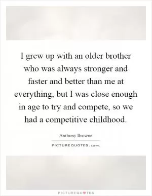 I grew up with an older brother who was always stronger and faster and better than me at everything, but I was close enough in age to try and compete, so we had a competitive childhood Picture Quote #1