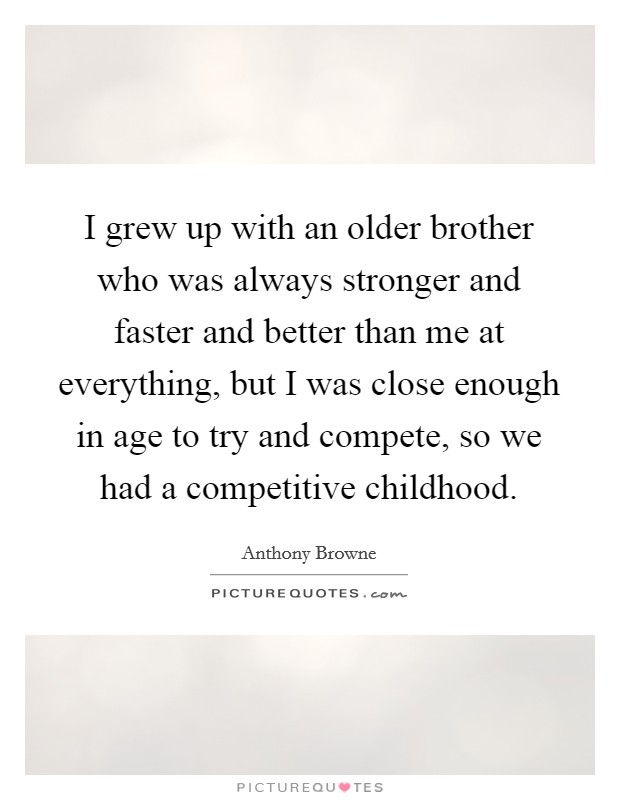 I grew up with an older brother who was always stronger and faster and better than me at everything, but I was close enough in age to try and compete, so we had a competitive childhood. Picture Quote #1