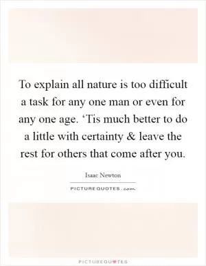 To explain all nature is too difficult a task for any one man or even for any one age. ‘Tis much better to do a little with certainty and leave the rest for others that come after you Picture Quote #1