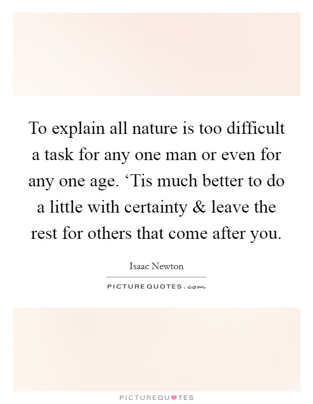 To explain all nature is too difficult a task for any one man or even for any one age. ‘Tis much better to do a little with certainty and leave the rest for others that come after you. Picture Quote #1