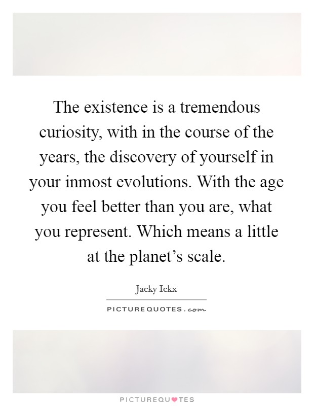 The existence is a tremendous curiosity, with in the course of the years, the discovery of yourself in your inmost evolutions. With the age you feel better than you are, what you represent. Which means a little at the planet's scale. Picture Quote #1