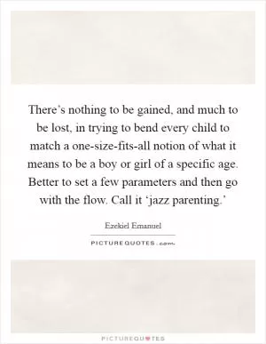 There’s nothing to be gained, and much to be lost, in trying to bend every child to match a one-size-fits-all notion of what it means to be a boy or girl of a specific age. Better to set a few parameters and then go with the flow. Call it ‘jazz parenting.’ Picture Quote #1