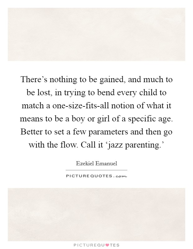 There's nothing to be gained, and much to be lost, in trying to bend every child to match a one-size-fits-all notion of what it means to be a boy or girl of a specific age. Better to set a few parameters and then go with the flow. Call it ‘jazz parenting.' Picture Quote #1