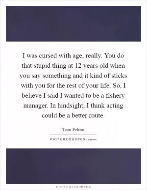 I was cursed with age, really. You do that stupid thing at 12 years old when you say something and it kind of sticks with you for the rest of your life. So, I believe I said I wanted to be a fishery manager. In hindsight, I think acting could be a better route Picture Quote #1