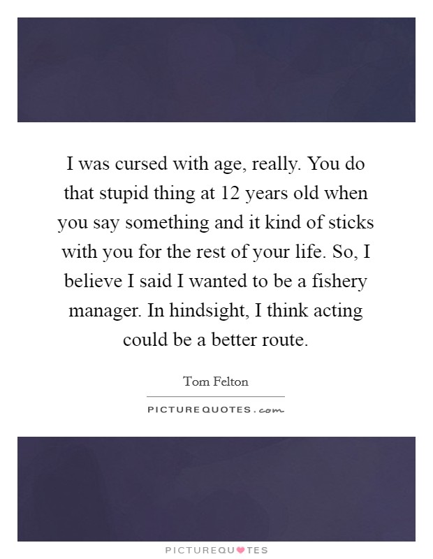 I was cursed with age, really. You do that stupid thing at 12 years old when you say something and it kind of sticks with you for the rest of your life. So, I believe I said I wanted to be a fishery manager. In hindsight, I think acting could be a better route. Picture Quote #1