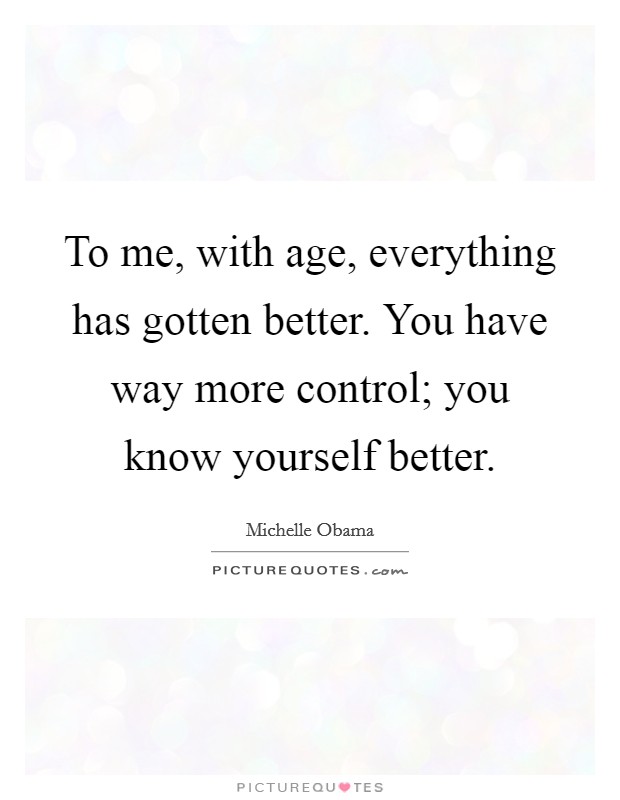 To me, with age, everything has gotten better. You have way more control; you know yourself better. Picture Quote #1