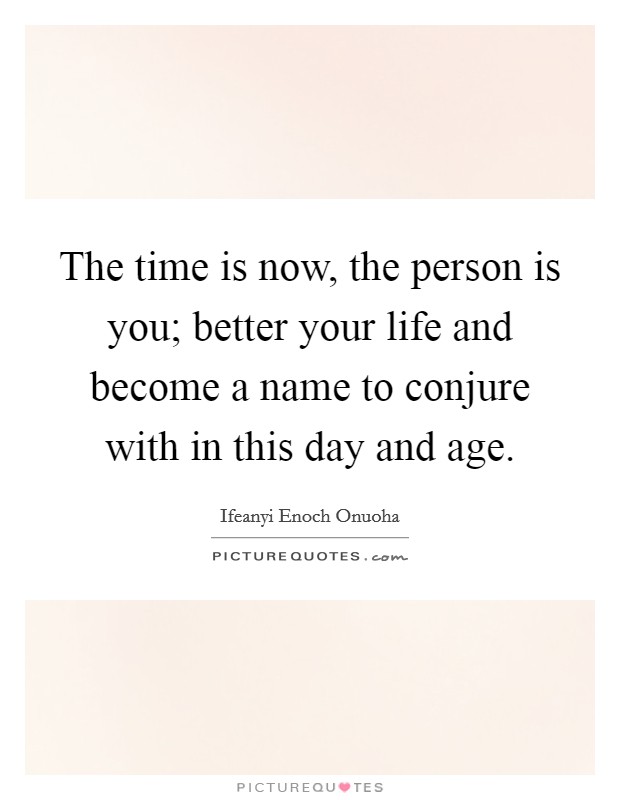 The time is now, the person is you; better your life and become a name to conjure with in this day and age. Picture Quote #1