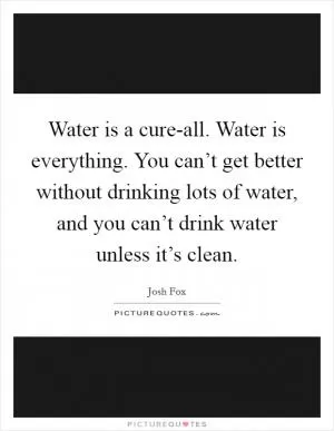 Water is a cure-all. Water is everything. You can’t get better without drinking lots of water, and you can’t drink water unless it’s clean Picture Quote #1