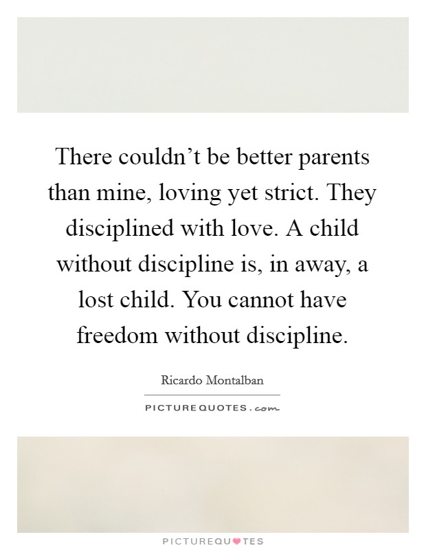 There couldn't be better parents than mine, loving yet strict. They disciplined with love. A child without discipline is, in away, a lost child. You cannot have freedom without discipline. Picture Quote #1