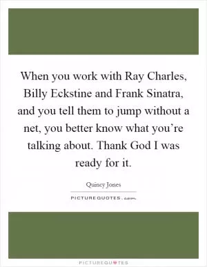 When you work with Ray Charles, Billy Eckstine and Frank Sinatra, and you tell them to jump without a net, you better know what you’re talking about. Thank God I was ready for it Picture Quote #1