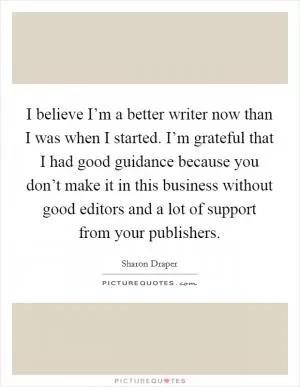 I believe I’m a better writer now than I was when I started. I’m grateful that I had good guidance because you don’t make it in this business without good editors and a lot of support from your publishers Picture Quote #1