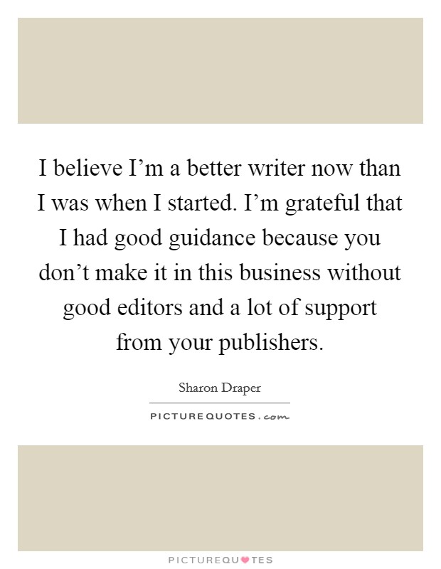 I believe I'm a better writer now than I was when I started. I'm grateful that I had good guidance because you don't make it in this business without good editors and a lot of support from your publishers. Picture Quote #1