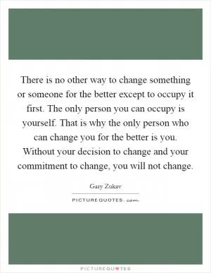 There is no other way to change something or someone for the better except to occupy it first. The only person you can occupy is yourself. That is why the only person who can change you for the better is you. Without your decision to change and your commitment to change, you will not change Picture Quote #1