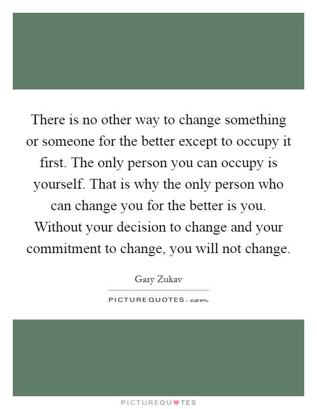 There is no other way to change something or someone for the better except to occupy it first. The only person you can occupy is yourself. That is why the only person who can change you for the better is you. Without your decision to change and your commitment to change, you will not change. Picture Quote #1