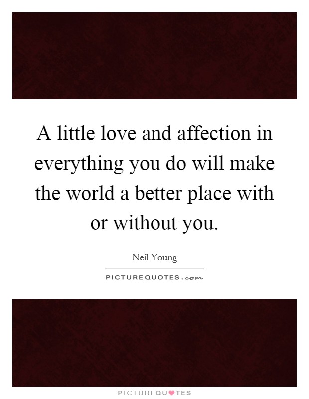 A little love and affection in everything you do will make the world a better place with or without you. Picture Quote #1