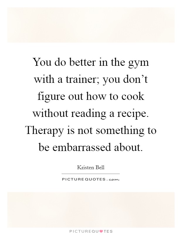 You do better in the gym with a trainer; you don't figure out how to cook without reading a recipe. Therapy is not something to be embarrassed about. Picture Quote #1