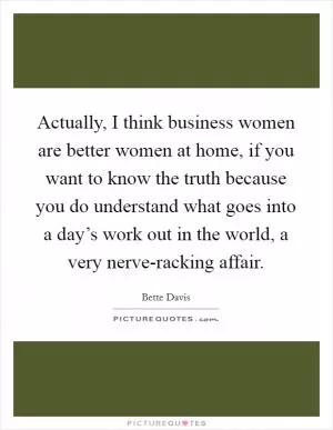 Actually, I think business women are better women at home, if you want to know the truth because you do understand what goes into a day’s work out in the world, a very nerve-racking affair Picture Quote #1