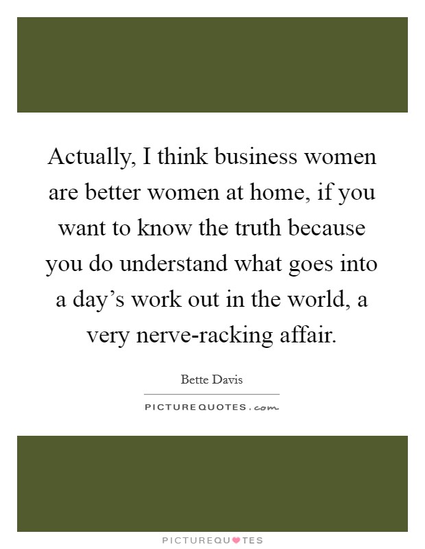 Actually, I think business women are better women at home, if you want to know the truth because you do understand what goes into a day's work out in the world, a very nerve-racking affair. Picture Quote #1