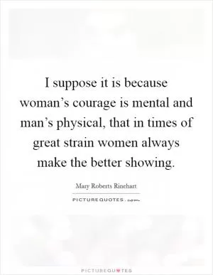 I suppose it is because woman’s courage is mental and man’s physical, that in times of great strain women always make the better showing Picture Quote #1