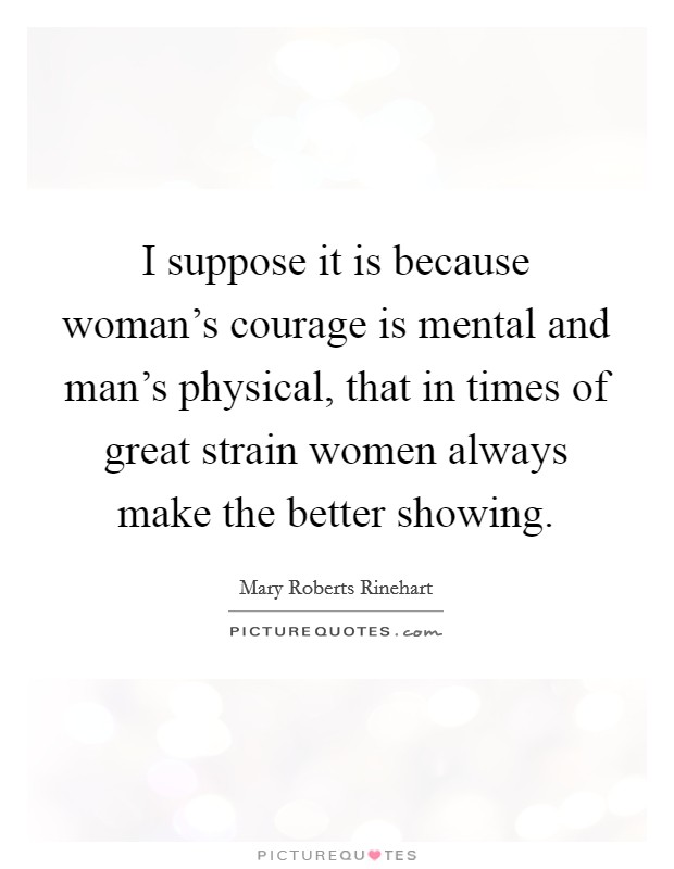 I suppose it is because woman's courage is mental and man's physical, that in times of great strain women always make the better showing. Picture Quote #1