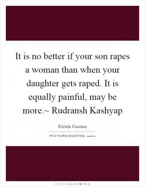 It is no better if your son rapes a woman than when your daughter gets raped. It is equally painful, may be more.~ Rudransh Kashyap Picture Quote #1