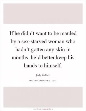 If he didn’t want to be mauled by a sex-starved woman who hadn’t gotten any skin in months, he’d better keep his hands to himself Picture Quote #1